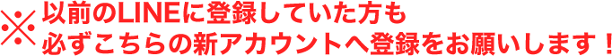 以前のLINEに登録していた方も必ずこちらの新アカウントへ登録をお願いします!